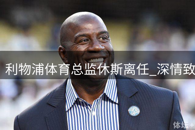 利物浦体育总监休斯离任 深情致谢俱乐部与球迷